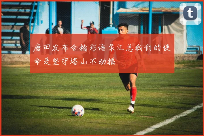 唐田发布会精彩语录汇总我们的使命是坚守塔山不动摇