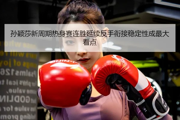 孙颖莎新周期热身赛连胜延续反手衔接稳定性成最大看点