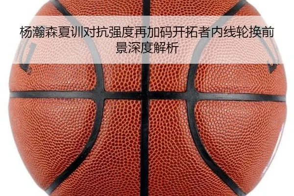 杨瀚森夏训对抗强度再加码开拓者内线轮换前景深度解析